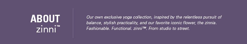 zinni Yoga Clothing at Garnet Hill. About zinni - Our Exclusive Yoga Collection Inspired Balance, Stylish Practicality and the Zinnia Flower.